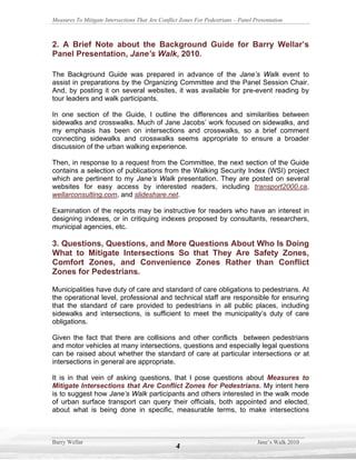 Measures To Mitigate Intersections That Are Conflict Zones For Pedestrians – Panel Presentation



2. A Brief Note about the Background Guide for Barry Wellar’s
Panel Presentation, Jane’s Walk, 2010.

The Background Guide was prepared in advance of the Jane’s Walk event to
assist in preparations by the Organizing Committee and the Panel Session Chair.
And, by posting it on several websites, it was available for pre-event reading by
tour leaders and walk participants.

In one section of the Guide, I outline the differences and similarities between
sidewalks and crosswalks. Much of Jane Jacobs’ work focused on sidewalks, and
my emphasis has been on intersections and crosswalks, so a brief comment
connecting sidewalks and crosswalks seems appropriate to ensure a broader
discussion of the urban walking experience.

Then, in response to a request from the Committee, the next section of the Guide
contains a selection of publications from the Walking Security Index (WSI) project
which are pertinent to my Jane’s Walk presentation. They are posted on several
websites for easy access by interested readers, including transport2000.ca,
wellarconsulting.com, and slideshare.net.

Examination of the reports may be instructive for readers who have an interest in
designing indexes, or in critiquing indexes proposed by consultants, researchers,
municipal agencies, etc.

3. Questions, Questions, and More Questions About Who Is Doing
What to Mitigate Intersections So that They Are Safety Zones,
Comfort Zones, and Convenience Zones Rather than Conflict
Zones for Pedestrians.

Municipalities have duty of care and standard of care obligations to pedestrians. At
the operational level, professional and technical staff are responsible for ensuring
that the standard of care provided to pedestrians in all public places, including
sidewalks and intersections, is sufficient to meet the municipality’s duty of care
obligations.

Given the fact that there are collisions and other conflicts between pedestrians
and motor vehicles at many intersections, questions and especially legal questions
can be raised about whether the standard of care at particular intersections or at
intersections in general are appropriate.

It is in that vein of asking questions, that I pose questions about Measures to
Mitigate Intersections that Are Conflict Zones for Pedestrians. My intent here
is to suggest how Jane’s Walk participants and others interested in the walk mode
of urban surface transport can query their officials, both appointed and elected,
about what is being done in specific, measurable terms, to make intersections



Barry Wellar                                                                        Jane’s Walk 2010
                                                   4
 