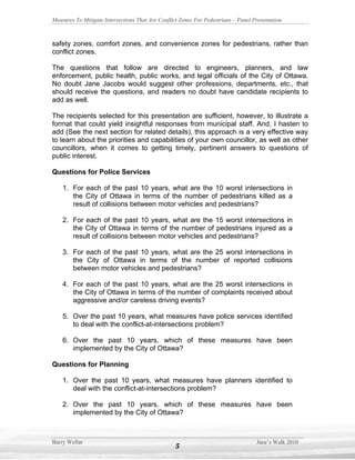 Measures To Mitigate Intersections That Are Conflict Zones For Pedestrians – Panel Presentation



safety zones, comfort zones, and convenience zones for pedestrians, rather than
conflict zones.

The questions that follow are directed to engineers, planners, and law
enforcement, public health, public works, and legal officials of the City of Ottawa.
No doubt Jane Jacobs would suggest other professions, departments, etc., that
should receive the questions, and readers no doubt have candidate recipients to
add as well.

The recipients selected for this presentation are sufficient, however, to illustrate a
format that could yield insightful responses from municipal staff. And, I hasten to
add (See the next section for related details), this approach is a very effective way
to learn about the priorities and capabilities of your own councillor, as well as other
councillors, when it comes to getting timely, pertinent answers to questions of
public interest.

Questions for Police Services

    1. For each of the past 10 years, what are the 10 worst intersections in
       the City of Ottawa in terms of the number of pedestrians killed as a
       result of collisions between motor vehicles and pedestrians?

    2. For each of the past 10 years, what are the 15 worst intersections in
       the City of Ottawa in terms of the number of pedestrians injured as a
       result of collisions between motor vehicles and pedestrians?

    3. For each of the past 10 years, what are the 25 worst intersections in
       the City of Ottawa in terms of the number of reported collisions
       between motor vehicles and pedestrians?

    4. For each of the past 10 years, what are the 25 worst intersections in
       the City of Ottawa in terms of the number of complaints received about
       aggressive and/or careless driving events?

    5. Over the past 10 years, what measures have police services identified
       to deal with the conflict-at-intersections problem?

    6. Over the past 10 years, which of these measures have been
       implemented by the City of Ottawa?

Questions for Planning

    1. Over the past 10 years, what measures have planners identified to
       deal with the conflict-at-intersections problem?

    2. Over the past 10 years, which of these measures have been
       implemented by the City of Ottawa?



Barry Wellar                                                                        Jane’s Walk 2010
                                                   5
 