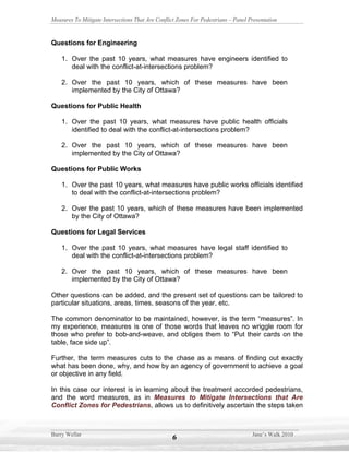 Measures To Mitigate Intersections That Are Conflict Zones For Pedestrians – Panel Presentation



Questions for Engineering

    1. Over the past 10 years, what measures have engineers identified to
       deal with the conflict-at-intersections problem?

    2. Over the past 10 years, which of these measures have been
       implemented by the City of Ottawa?

Questions for Public Health

    1. Over the past 10 years, what measures have public health officials
       identified to deal with the conflict-at-intersections problem?

    2. Over the past 10 years, which of these measures have been
       implemented by the City of Ottawa?

Questions for Public Works

    1. Over the past 10 years, what measures have public works officials identified
       to deal with the conflict-at-intersections problem?

    2. Over the past 10 years, which of these measures have been implemented
       by the City of Ottawa?

Questions for Legal Services

    1. Over the past 10 years, what measures have legal staff identified to
       deal with the conflict-at-intersections problem?

    2. Over the past 10 years, which of these measures have been
       implemented by the City of Ottawa?

Other questions can be added, and the present set of questions can be tailored to
particular situations, areas, times, seasons of the year, etc.

The common denominator to be maintained, however, is the term “measures”. In
my experience, measures is one of those words that leaves no wriggle room for
those who prefer to bob-and-weave, and obliges them to “Put their cards on the
table, face side up”.

Further, the term measures cuts to the chase as a means of finding out exactly
what has been done, why, and how by an agency of government to achieve a goal
or objective in any field.

In this case our interest is in learning about the treatment accorded pedestrians,
and the word measures, as in Measures to Mitigate Intersections that Are
Conflict Zones for Pedestrians, allows us to definitively ascertain the steps taken



Barry Wellar                                                                        Jane’s Walk 2010
                                                   6
 