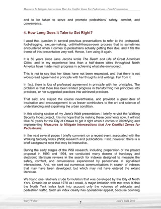 Measures To Mitigate Intersections That Are Conflict Zones For Pedestrians – Panel Presentation



and to be taken to serve and promote pedestrians’ safety, comfort, and
convenience.

4. How Long Does It Take to Get Right?

I used that question in several previous presentations to refer to the protracted,
foot-dragging, excuse-making, until-hell-freezes-over process that is sometimes
encountered when it comes to pedestrians actually getting their due, and it fits the
theme of this presentation very well. Hence, I am using it again.

It is 50 years since Jane Jacobs wrote The Death and Life of Great American
Cities, and in my experience less than a half-dozen cities throughout North
America have made much progress in achieving what she envisioned.

This is not to say that her ideas have not been respected, and that there is not
widespread agreement in principle with her thoughts and writings. Far from it.

In fact, there is lots of professed agreement in principle with her principles. The
problem is that there has been limited progress in transforming her principles into
practices, or her suggested practices into achieved practices.

That said, she stayed the course nevertheless, and provided a great deal of
inspiration and encouragement to us lesser contributors to the art and science of
understanding and explaining the urban condition.

In this closing section of my Jane’s Walk presentation, I briefly re-visit the Walking
Security Index project. It is my hope that by making these comments now, it will not
take 50 years for the City of Ottawa to get it right when it comes to identifying and
implementing Measures to Mitigate Intersections that Are Conflict Zones for
Pedestrians.

In the next several pages I briefly comment on a recent event associated with the
Walking Security Index (WSI) research and publications. First, however, there is a
brief background note that may be instructive.

During the early stages of the WSI research, including preparation of the project
proposal in 1993 and 1994, we conducted many dozens of hardcopy and
electronic literature reviews in the search for indexes designed to measure the
safety, comfort, and convenience experienced by pedestrians at signalized
intersections. And, we sent out numerous communications in search of indexes
that may have been developed, but which may not have entered the extant
literature.

We found one relatively crude formulation that was developed by the City of North
York, Ontario on or about 1978 as I recall. A major limitation with that work is that
the North York index took into account only the volumes of vehicular and
pedestrian traffic. Such an index clearly has operational appeal, because counting


Barry Wellar                                                                        Jane’s Walk 2010
                                                   7
 