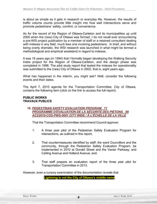 Measures To Mitigate Intersections That Are Conflict Zones For Pedestrians – Panel Presentation



is about as simple as it gets in research or everyday life. However, the results of
traffic volume counts provide little insight into how well intersections serve and
promote pedestrians’ safety, comfort, or convenience.

As for the record of the Region of Ottawa-Carleton and its municipalities up until
2000 when the (new) City of Ottawa was formed, I do not recall ever encountering
a pre-WSI project publication by a member of staff or a retained consultant dealing
with indexes in any field, much less one involving pedestrians. In brief, and without
being overly dramatic, the WSI research was launched in what might be termed a
methodological and empirical wasteland in regard to indexes.

It was 16 years ago (in 1994) that I formally began developing the Walking Security
Index project for the Region of Ottawa-Carleton, and the design phase was
completed in 1998. The pilot study report that tested the indexes for operationality
was submitted to the (new) City of Ottawa in 2002, that is, eight years ago.

What has happened in the interim, you might ask? Well, consider the following
events and their dates.

The April 7, 2010 agenda for the Transportation Committee, City of Ottawa,
contains the following item (click on the link to access the full report):

PUBLIC WORKS
TRAVAUX PUBLICS

   10. PEDESTRIAN SAFETY EVALUATION PROGRAM 71
       PROGRAMME D'ÉVALUATION DE LA SÉCURITÉ DES PIÉTONS 89
       ACS2010-COS-PWS-0001 CITY WIDE / À L'ÉCHELLE DE LA VILLE

        That the Transportation Committee recommend Council approve:

        1.       A three year pilot of the Pedestrian Safety Evaluation Program for
                 intersections, as outlined in this report;

        2.       That countermeasures identified by staff, the ward Councillors and the
                 community, through the Pedestrian Safety Evaluation Program, be
                 implemented in 2010 at Donald Street and the Vanier Parkway; and
                 Carling Avenue and Holland Avenue; and,

        3.       That staff prepare an evaluation report of the three year pilot for
                 Transportation Committee in 2013.

However, even a cursory examination of the documentation reveals that
                   Lightning is not the City of Ottawa’s middle name.




Barry Wellar                                                                        Jane’s Walk 2010
                                                   8
 