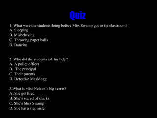 Quiz  1. What were the students doing before Miss Swamp got to the classroom?  A. Sleeping B. Misbehaving C. Throwing paper balls  D. Dancing  2. Who did the students ask for help?  A. A police officer  B.  The principal  C. Their parents  D. Detective McsMogg 3.What is Miss Nelson’s big secret? A .She got fired B. She’s scared of sharks C. She’s Miss Swamp  D. She has a step sister 