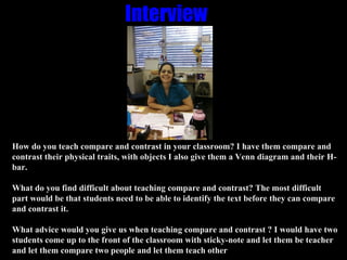 Interview   How do you teach compare and contrast in your classroom? I have them compare and contrast their physical traits, with objects I also give them a Venn diagram and their H-bar. What do you find difficult about teaching compare and contrast? The most difficult part would be that students need to be able to identify the text before they can compare and contrast it. What advice would you give us when teaching compare and contrast ? I would have two students come up to the front of the classroom with sticky-note and let them be teacher and let them compare two people and let them teach other  
