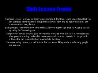 Skill Lesson Frame The Skill lesson I worked on today was compare & Contrast. One I understand that you can compare more than two things this skill will help  me be better because I can understand the story better.  I am going to  remember how to use this skill by using the tips that Ms.C gave us also by using the Venn diagram. One piece of advice I would give to someone working with this skill is to understand what you are reading  to be able to compare and contrast. In order to Im prove I will need to put close attention to details to the story . One more thing I want you to know is that the Venn  Diagram is not the only graph you can use. 