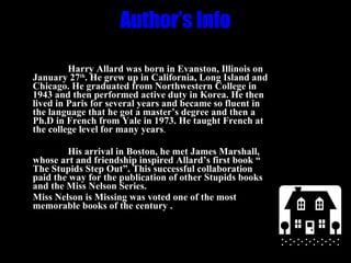 Author’s Info Harry Allard was born in Evanston, Illinois on January 27 th . He grew up in California, Long Island and Chicago. He graduated from Northwestern College in 1943 and then performed active duty in Korea. He then lived in Paris for several years and became so fluent in the language that he got a master’s degree and then a Ph.D in French from Yale in 1973. He taught French at the college level for many years . His arrival in Boston, he met James Marshall, whose art and friendship inspired Allard’s first book “ The Stupids Step Out”. This successful collaboration paid the way for the publication of other Stupids books and the Miss Nelson Series. Miss Nelson is Missing was voted one of the most memorable books of the century .  
