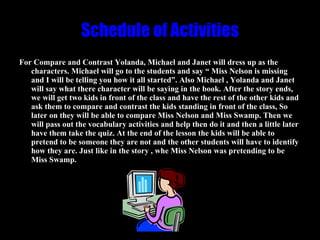 Schedule of Activities For Compare and Contrast Yolanda, Michael and Janet will dress up as the characters. Michael will go to the students and say “ Miss Nelson is missing and I will be telling you how it all started”. Also Michael , Yolanda and Janet will say what there character will be saying in the book. After the story ends, we will get two kids in front of the class and have the rest of the other kids and ask them to compare and contrast the kids standing in front of the class, So later on they will be able to compare Miss Nelson and Miss Swamp. Then we will pass out the vocabulary activities and help then do it and then a little later have them take the quiz. At the end of the lesson the kids will be able to pretend to be someone they are not and the other students will have to identify how they are. Just like in the story , whe Miss Nelson was pretending to be Miss Swamp. 