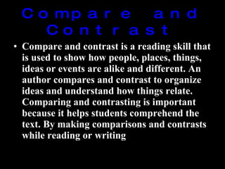 Compare and Contrast Compare and contrast is a reading skill that is used to show how people, places, things, ideas or events are alike and different. An author compares and contrast to organize ideas and understand how things relate. Comparing and contrasting is important because it helps students comprehend the text. By making comparisons and contrasts while reading or writing 