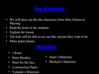 Fun Activities We will dress up like the characters from Miss Nelson in Missing Read the book to the students Explain the lesson The kids will be able to act out like anyone they want to be Make paper planes Materials 1 Ruler Paint Brushes Paint for the face Construction Paper Yolanda’s Materials Janet’s Materials Michael’s Materials 