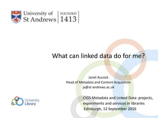 What can linked data do for me?
Janet Aucock
Head of Metadata and Content Acquisition
ja@st-andrews.ac.uk
CIGS Metadata and Linked Data: projects,
experiments and services in libraries
Edinburgh, 12 September 2016
 