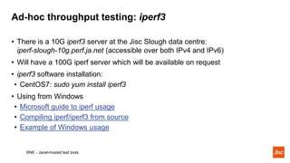 Ad-hoc throughput testing: iperf3
RNE - Janet-hosted test tools
• There is a 10G iperf3 server at the Jisc Slough data cen...