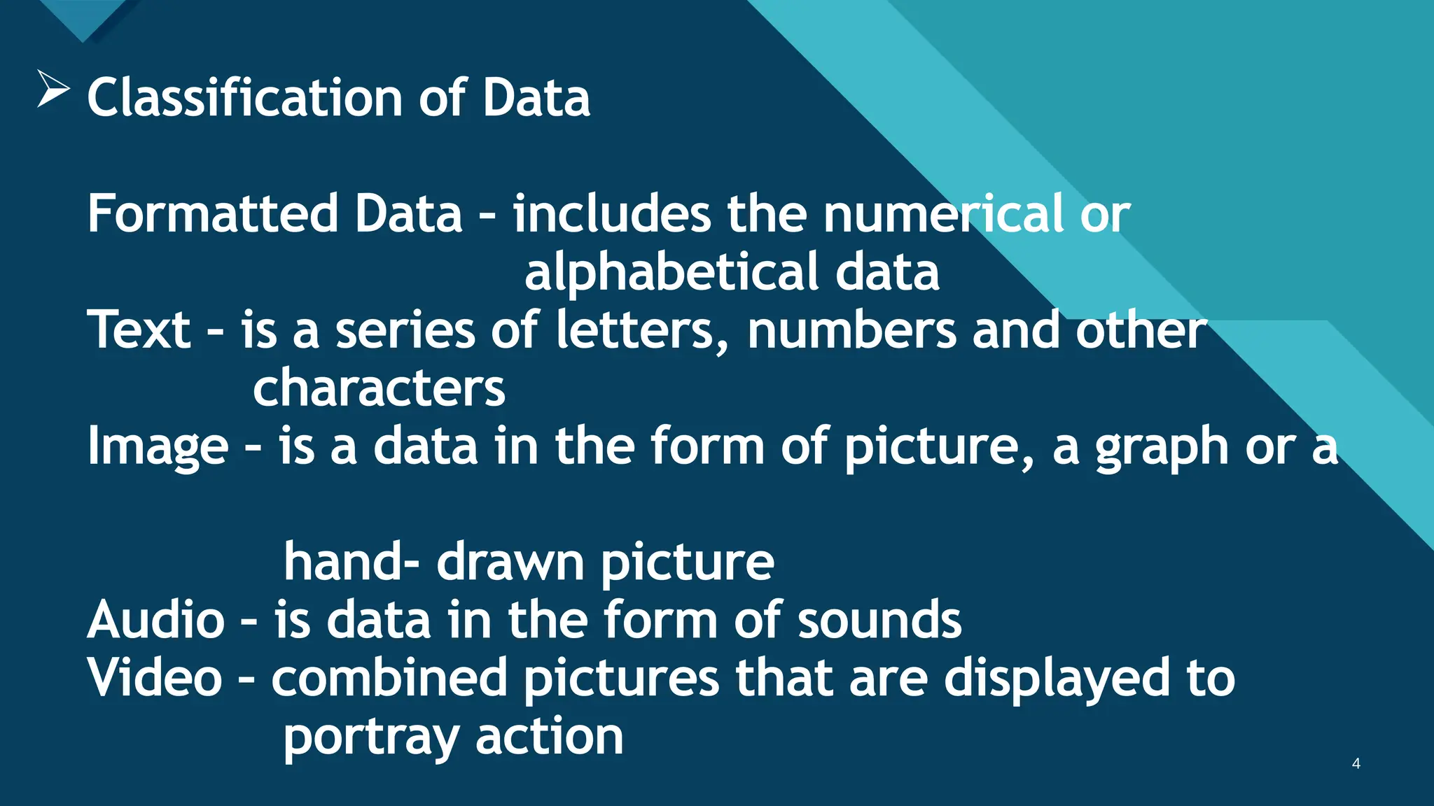 Click to edit Master title style
4 4
 Classification of Data
Formatted Data – includes the numerical or
alphabetical data
Text – is a series of letters, numbers and other
characters
Image – is a data in the form of picture, a graph or a
hand- drawn picture
Audio – is data in the form of sounds
Video – combined pictures that are displayed to
portray action
 