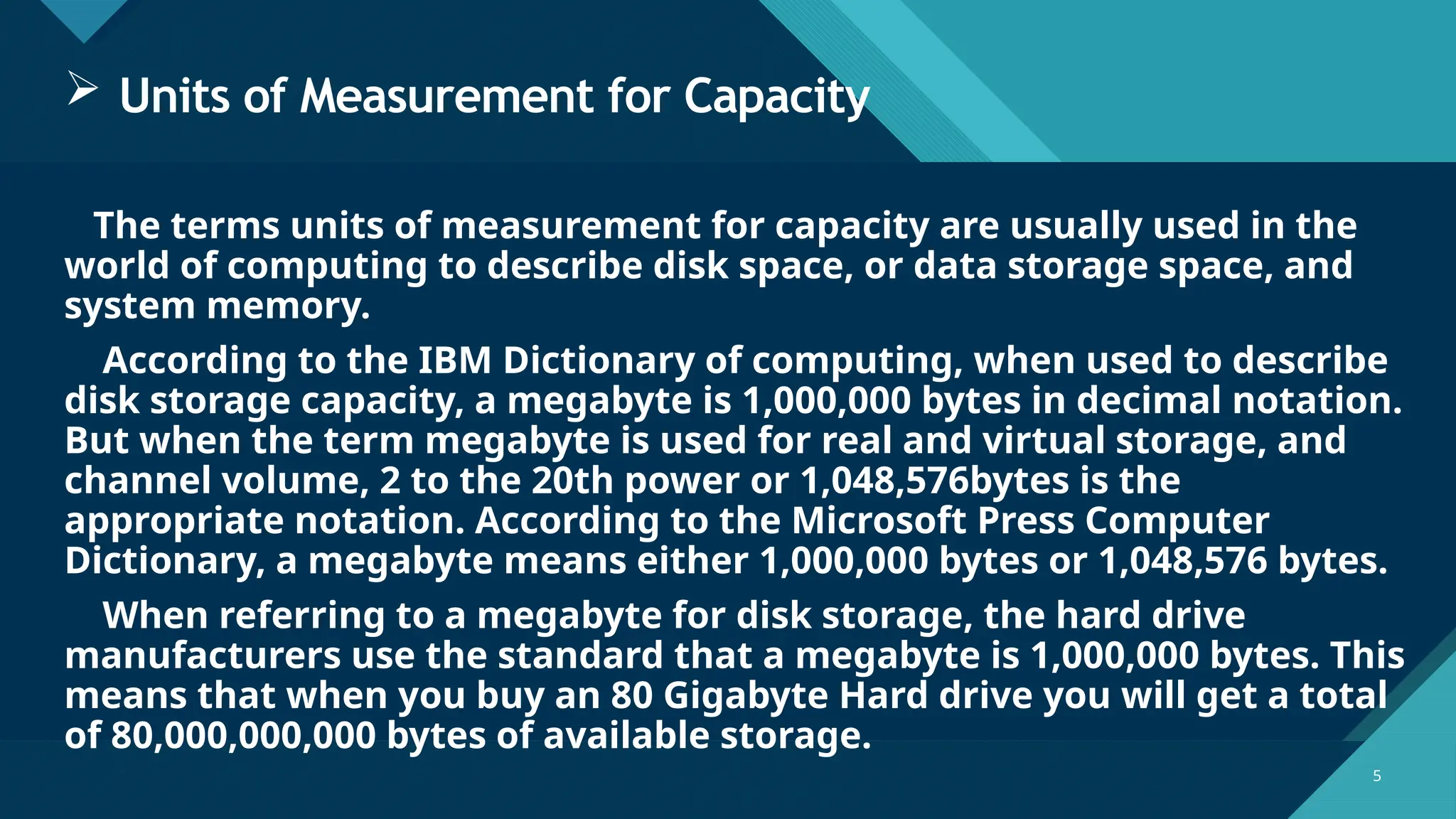 Click to edit Master title style
5 5
 Units of Measurement for Capacity
The terms units of measurement for capacity are usually used in the
world of computing to describe disk space, or data storage space, and
system memory.
According to the IBM Dictionary of computing, when used to describe
disk storage capacity, a megabyte is 1,000,000 bytes in decimal notation.
But when the term megabyte is used for real and virtual storage, and
channel volume, 2 to the 20th power or 1,048,576bytes is the
appropriate notation. According to the Microsoft Press Computer
Dictionary, a megabyte means either 1,000,000 bytes or 1,048,576 bytes.
When referring to a megabyte for disk storage, the hard drive
manufacturers use the standard that a megabyte is 1,000,000 bytes. This
means that when you buy an 80 Gigabyte Hard drive you will get a total
of 80,000,000,000 bytes of available storage.
 