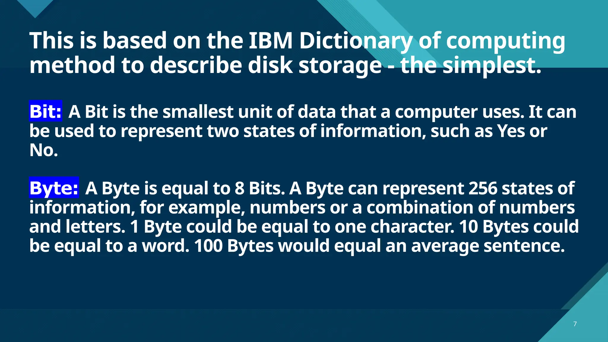 Click to edit Master title style
7 7
This is based on the IBM Dictionary of computing
method to describe disk storage - the simplest.
Bit: A Bit is the smallest unit of data that a computer uses. It can
be used to represent two states of information, such as Yes or
No.
Byte: A Byte is equal to 8 Bits. A Byte can represent 256 states of
information, for example, numbers or a combination of numbers
and letters. 1 Byte could be equal to one character. 10 Bytes could
be equal to a word. 100 Bytes would equal an average sentence.
 