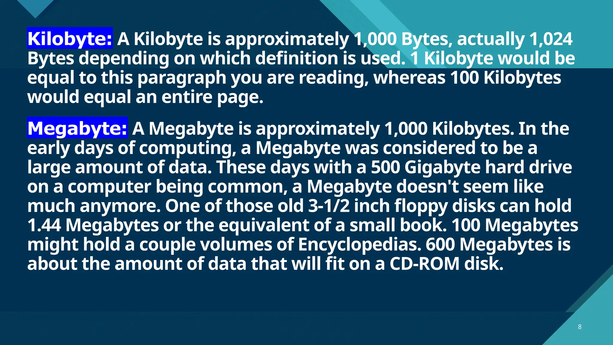 Click to edit Master title style
8 8
Kilobyte: A Kilobyte is approximately 1,000 Bytes, actually 1,024
Bytes depending on which definition is used. 1 Kilobyte would be
equal to this paragraph you are reading, whereas 100 Kilobytes
would equal an entire page.
Megabyte: A Megabyte is approximately 1,000 Kilobytes. In the
early days of computing, a Megabyte was considered to be a
large amount of data. These days with a 500 Gigabyte hard drive
on a computer being common, a Megabyte doesn't seem like
much anymore. One of those old 3-1/2 inch floppy disks can hold
1.44 Megabytes or the equivalent of a small book. 100 Megabytes
might hold a couple volumes of Encyclopedias. 600 Megabytes is
about the amount of data that will fit on a CD-ROM disk.
 