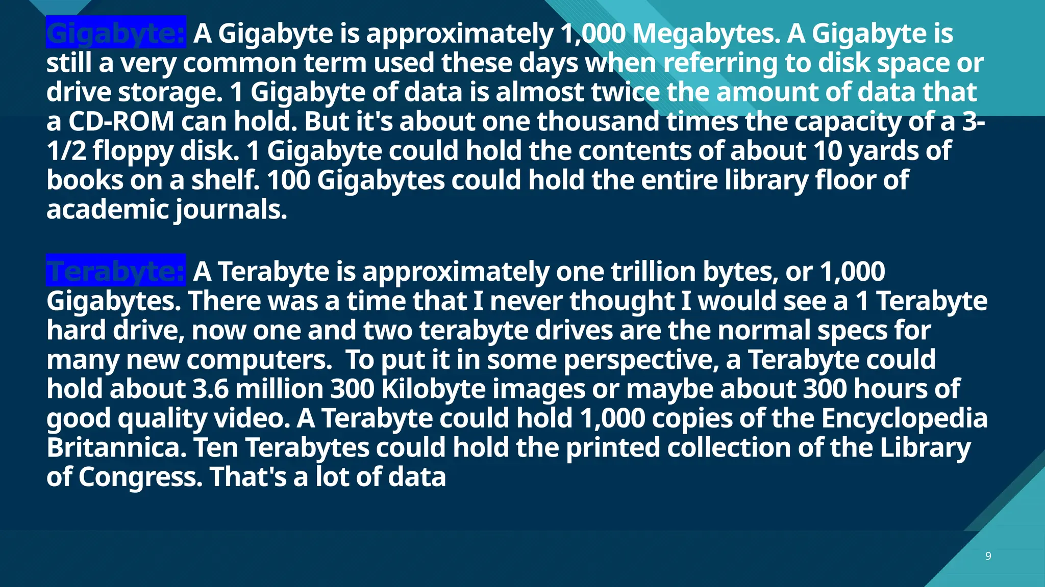 Click to edit Master title style
9 9
Gigabyte: A Gigabyte is approximately 1,000 Megabytes. A Gigabyte is
still a very common term used these days when referring to disk space or
drive storage. 1 Gigabyte of data is almost twice the amount of data that
a CD-ROM can hold. But it's about one thousand times the capacity of a 3-
1/2 floppy disk. 1 Gigabyte could hold the contents of about 10 yards of
books on a shelf. 100 Gigabytes could hold the entire library floor of
academic journals.
Terabyte: A Terabyte is approximately one trillion bytes, or 1,000
Gigabytes. There was a time that I never thought I would see a 1 Terabyte
hard drive, now one and two terabyte drives are the normal specs for
many new computers. To put it in some perspective, a Terabyte could
hold about 3.6 million 300 Kilobyte images or maybe about 300 hours of
good quality video. A Terabyte could hold 1,000 copies of the Encyclopedia
Britannica. Ten Terabytes could hold the printed collection of the Library
of Congress. That's a lot of data
 
