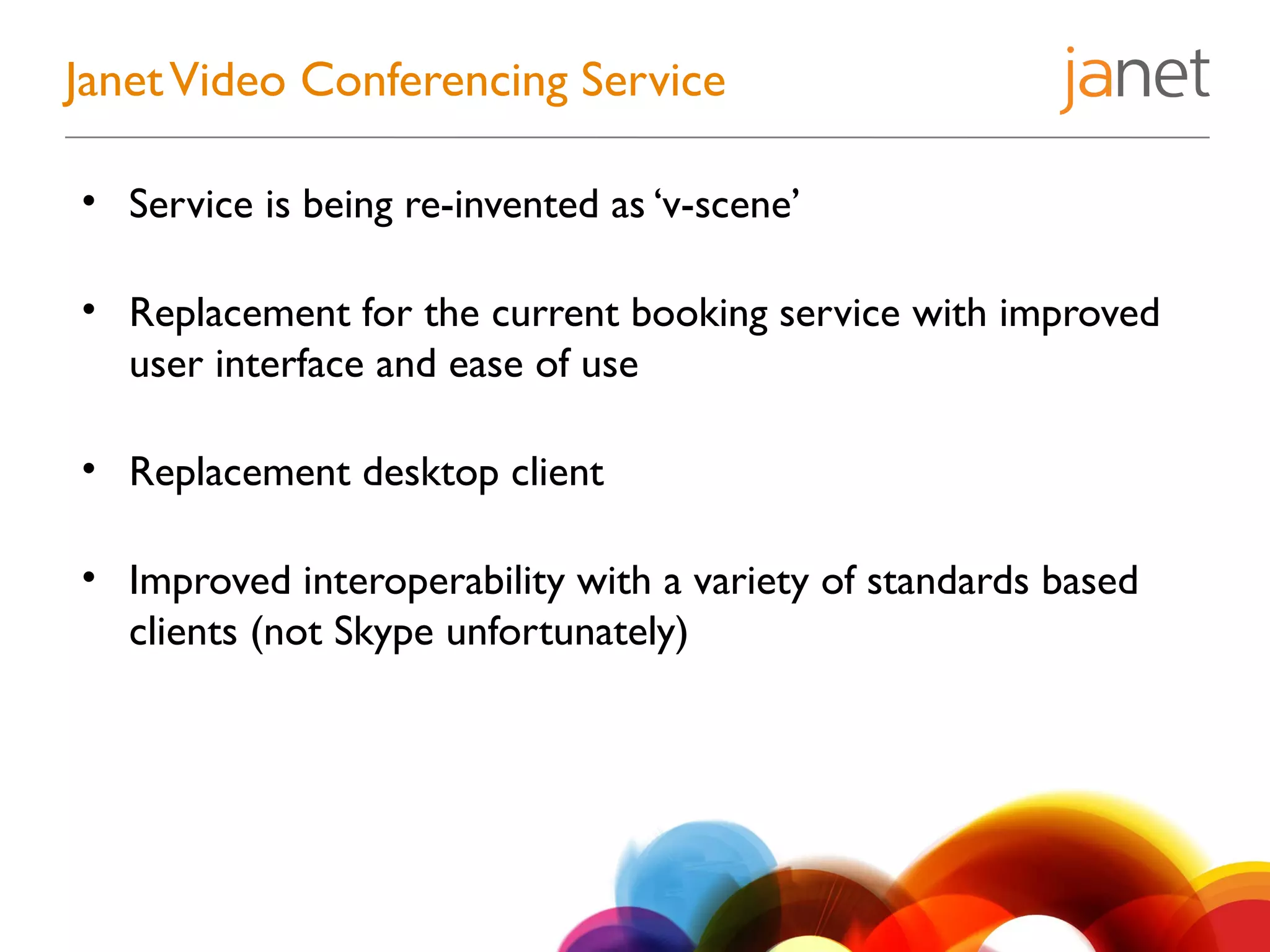 • Service is being re-invented as ‘v-scene’
• Replacement for the current booking service with improved
user interface and ease of use
• Replacement desktop client
• Improved interoperability with a variety of standards based
clients (not Skype unfortunately)
JanetVideo Conferencing Service
 