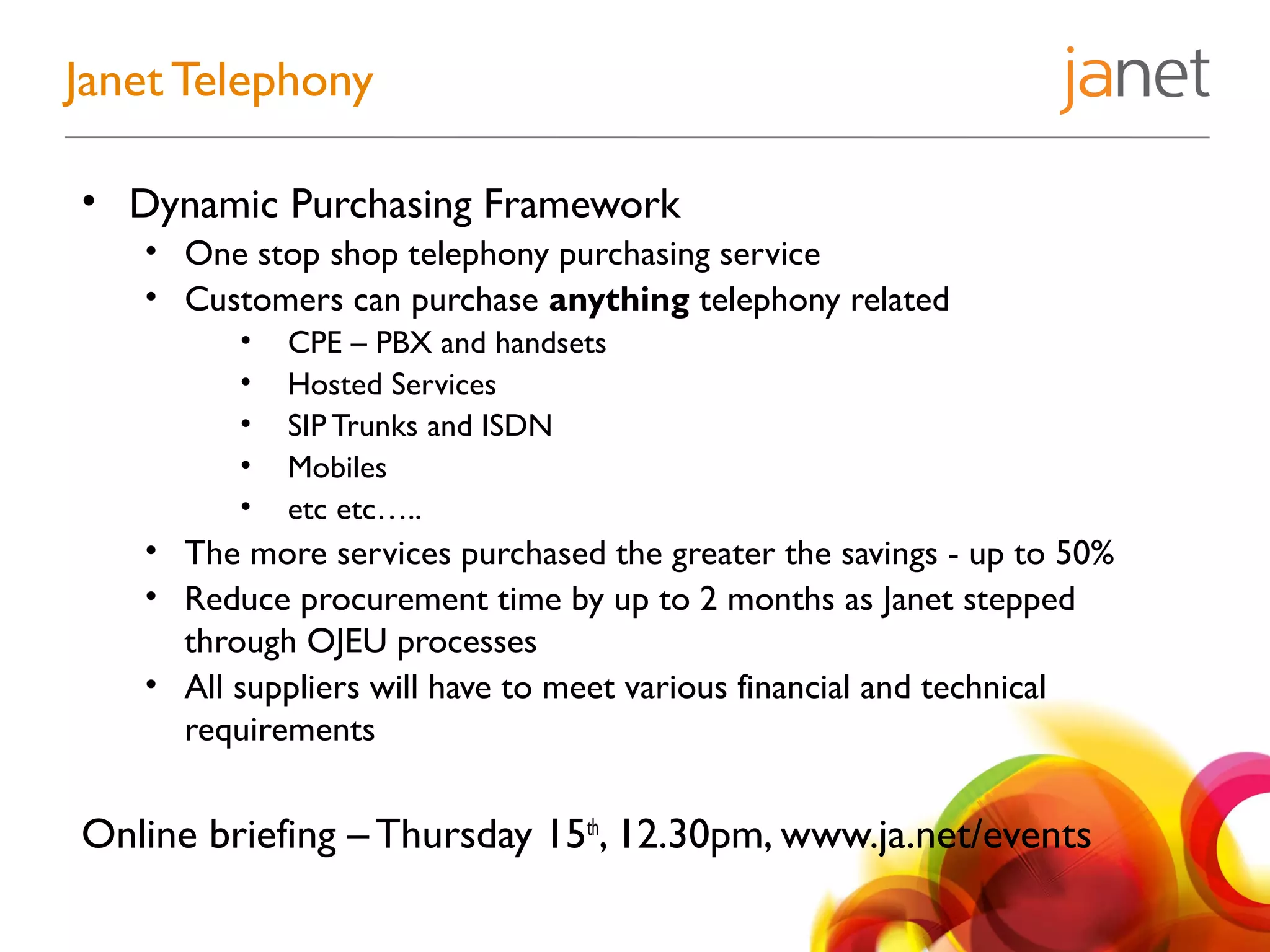 • Dynamic Purchasing Framework
• One stop shop telephony purchasing service
• Customers can purchase anything telephony related
• CPE – PBX and handsets
• Hosted Services
• SIP Trunks and ISDN
• Mobiles
• etc etc…..
• The more services purchased the greater the savings - up to 50%
• Reduce procurement time by up to 2 months as Janet stepped
through OJEU processes
• All suppliers will have to meet various financial and technical
requirements
Online briefing – Thursday 15th
, 12.30pm, www.ja.net/events
Janet Telephony
 