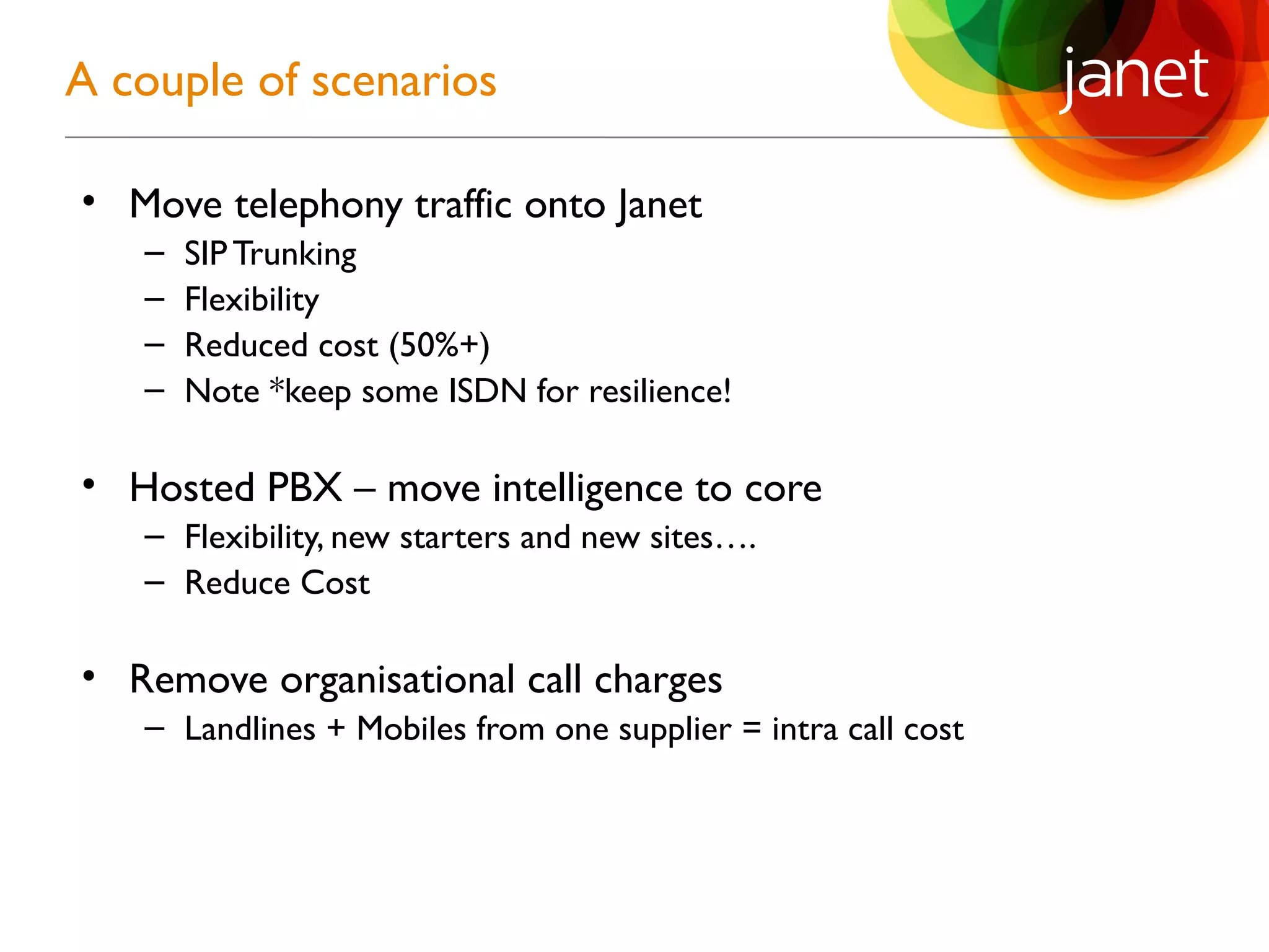 • Move telephony traffic onto Janet
– SIPTrunking
– Flexibility
– Reduced cost (50%+)
– Note *keep some ISDN for resilience!
• Hosted PBX – move intelligence to core
– Flexibility, new starters and new sites….
– Reduce Cost
• Remove organisational call charges
– Landlines + Mobiles from one supplier = intra call cost
A couple of scenarios
 