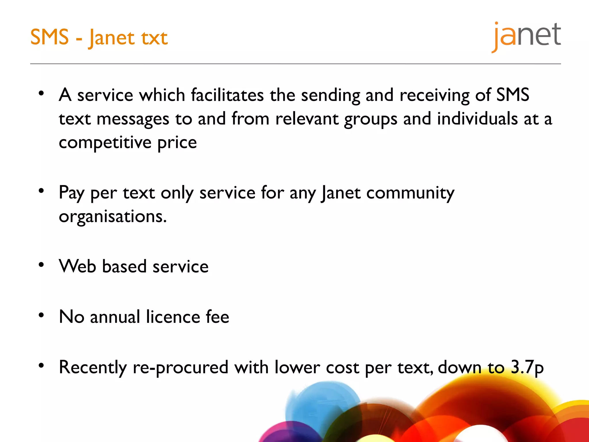 • A service which facilitates the sending and receiving of SMS
text messages to and from relevant groups and individuals at a
competitive price
• Pay per text only service for any Janet community
organisations.
• Web based service
• No annual licence fee
• Recently re-procured with lower cost per text, down to 3.7p
SMS - Janet txt
 