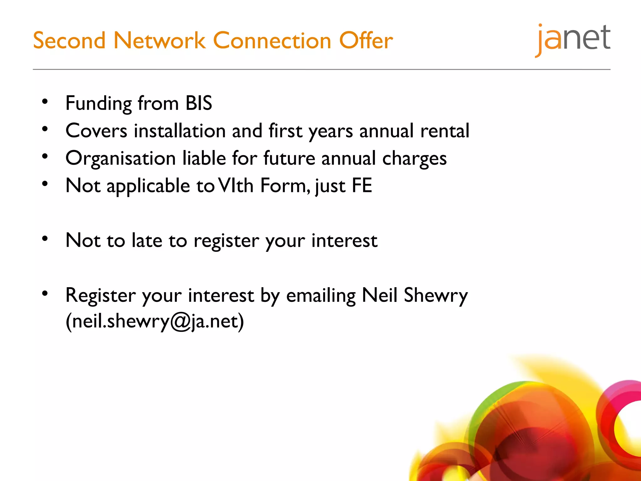 • Funding from BIS
• Covers installation and first years annual rental
• Organisation liable for future annual charges
• Not applicable toVIth Form, just FE
• Not to late to register your interest
• Register your interest by emailing Neil Shewry
(neil.shewry@ja.net)
Second Network Connection Offer
 