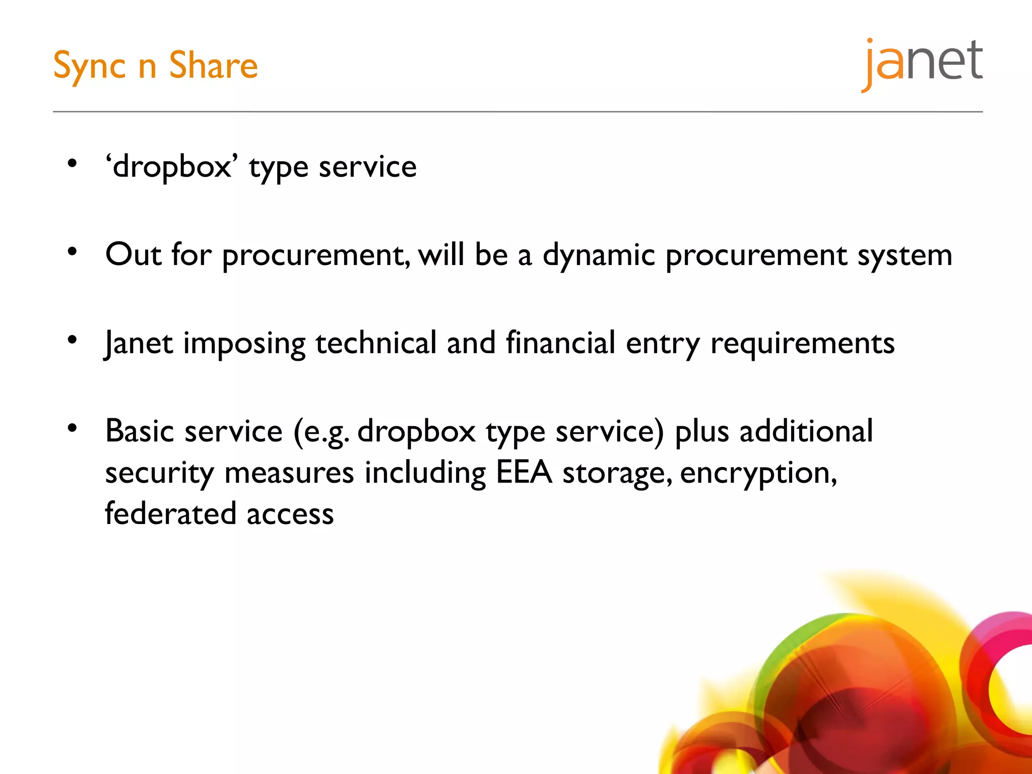 • ‘dropbox’ type service
• Out for procurement, will be a dynamic procurement system
• Janet imposing technical and financial entry requirements
• Basic service (e.g. dropbox type service) plus additional
security measures including EEA storage, encryption,
federated access
Sync n Share
 