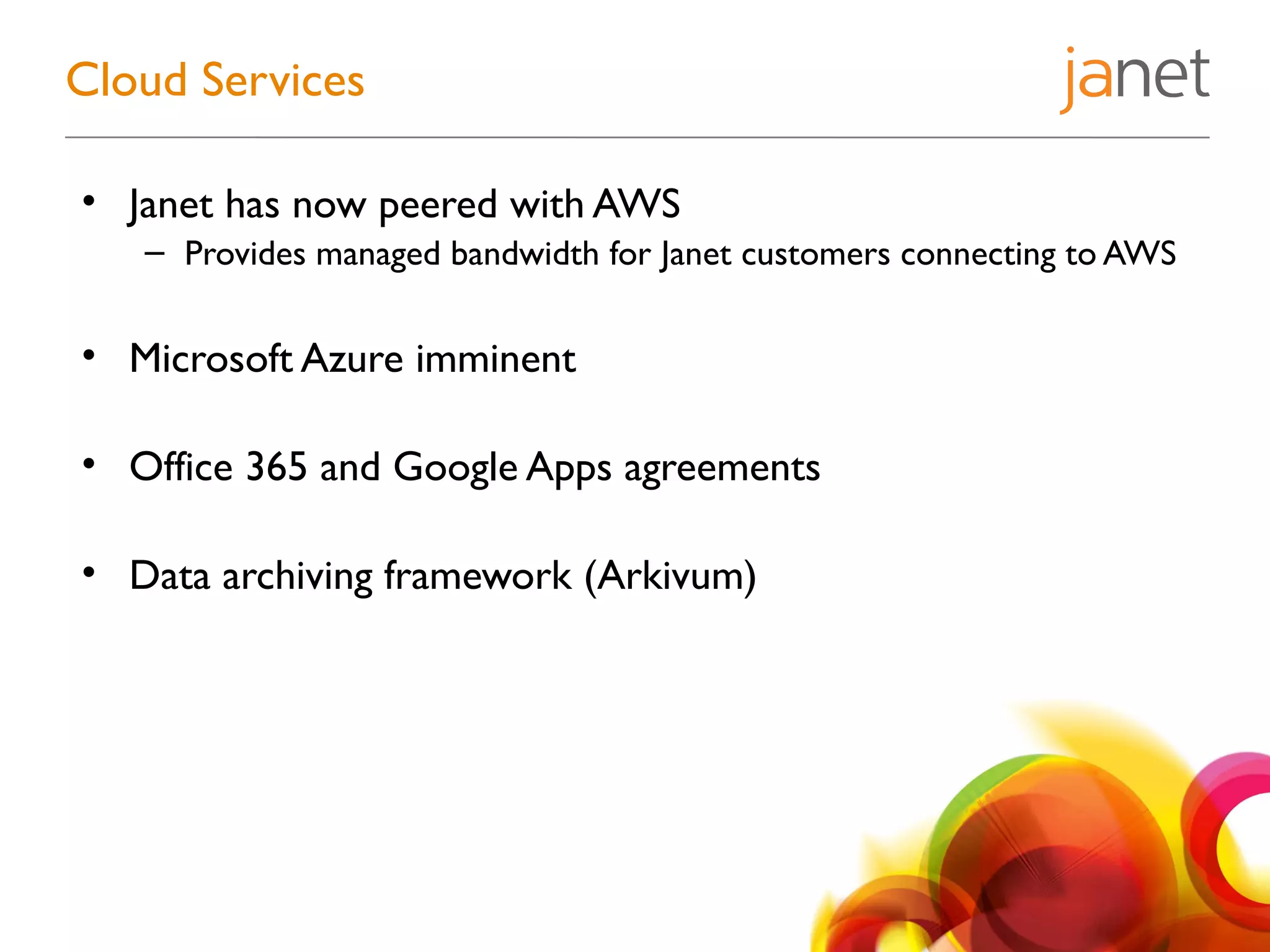 • Janet has now peered with AWS
– Provides managed bandwidth for Janet customers connecting to AWS
• Microsoft Azure imminent
• Office 365 and Google Apps agreements
• Data archiving framework (Arkivum)
Cloud Services
 