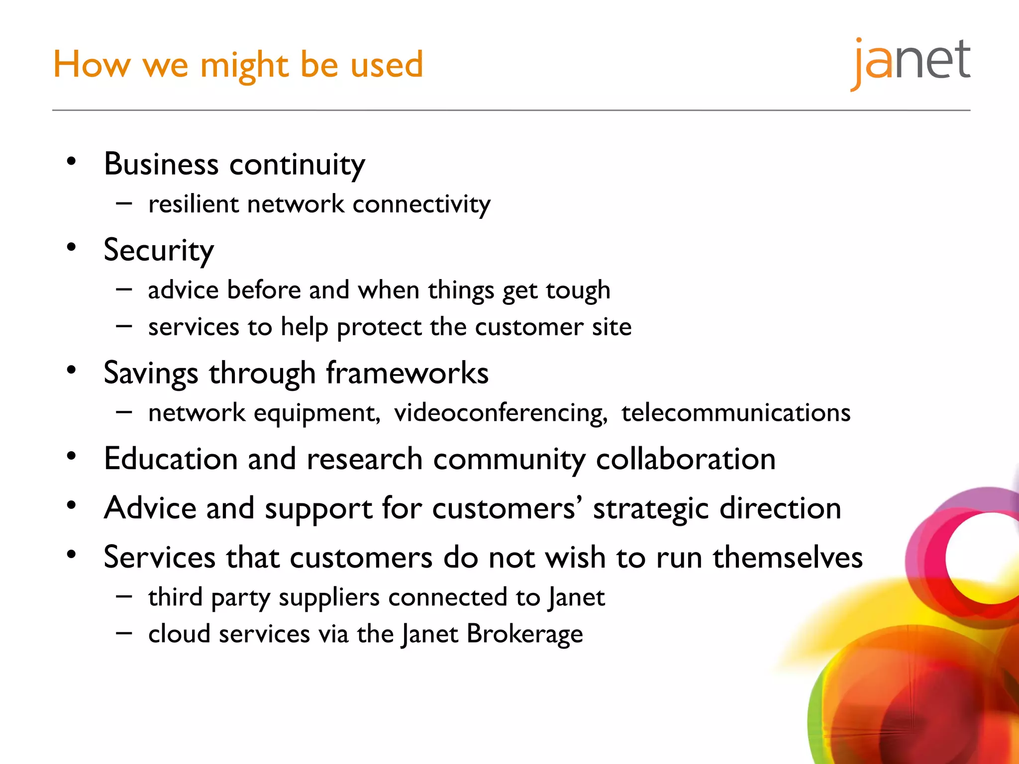 • Business continuity
– resilient network connectivity
• Security
– advice before and when things get tough
– services to help protect the customer site
• Savings through frameworks
– network equipment, videoconferencing, telecommunications
• Education and research community collaboration
• Advice and support for customers’ strategic direction
• Services that customers do not wish to run themselves
– third party suppliers connected to Janet
– cloud services via the Janet Brokerage
How we might be used
 