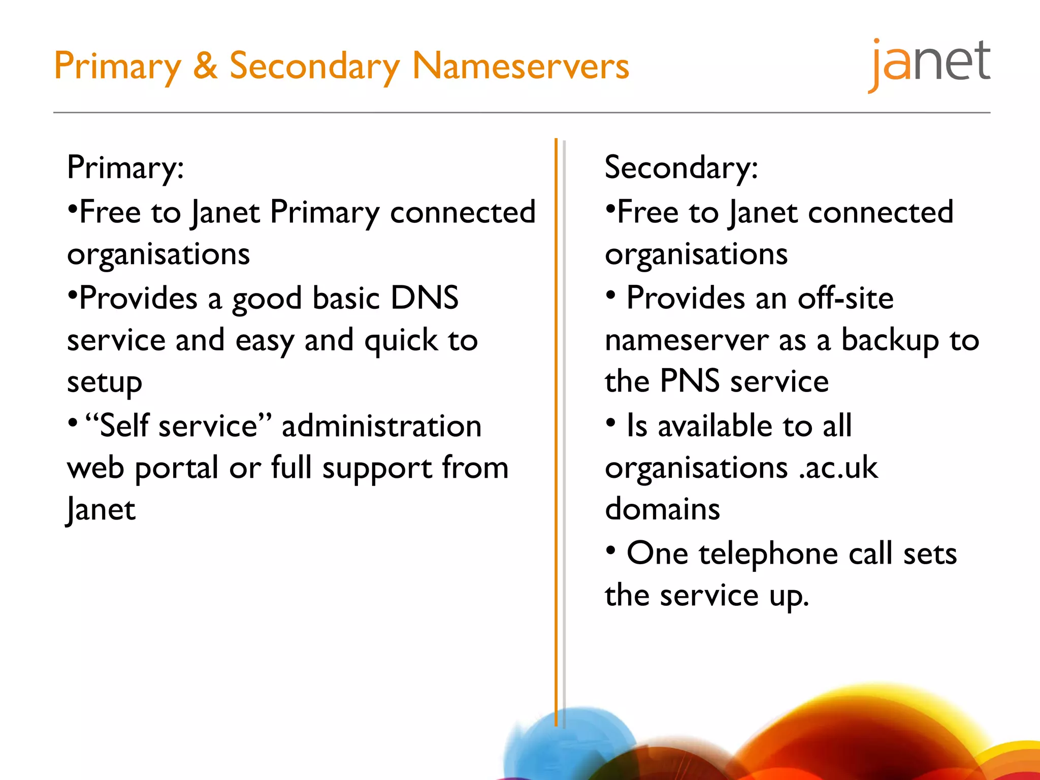 Primary & Secondary Nameservers
Primary:
•Free to Janet Primary connected
organisations
•Provides a good basic DNS
service and easy and quick to
setup
• “Self service” administration
web portal or full support from
Janet
Secondary:
•Free to Janet connected
organisations
• Provides an off-site
nameserver as a backup to
the PNS service
• Is available to all
organisations .ac.uk
domains
• One telephone call sets
the service up.
 