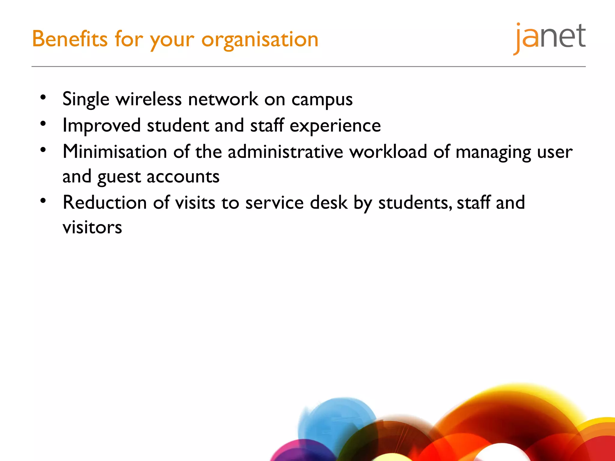 • Single wireless network on campus
• Improved student and staff experience
• Minimisation of the administrative workload of managing user
and guest accounts
• Reduction of visits to service desk by students, staff and
visitors
Benefits for your organisation
 