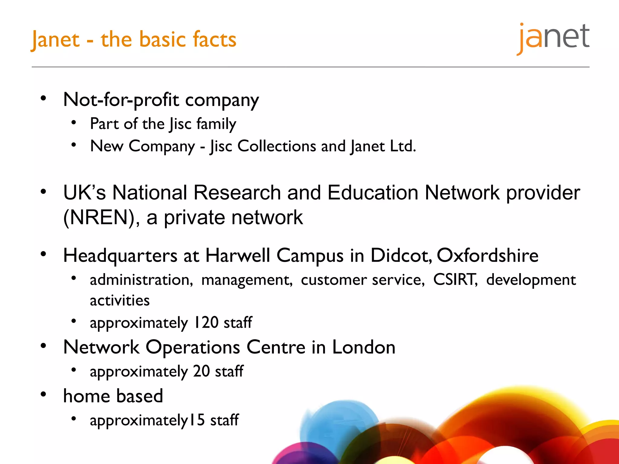 • Not-for-profit company
• Part of the Jisc family
• New Company - Jisc Collections and Janet Ltd.
• UK’s National Research and Education Network provider
(NREN), a private network
• Headquarters at Harwell Campus in Didcot, Oxfordshire
• administration, management, customer service, CSIRT, development
activities
• approximately 120 staff
• Network Operations Centre in London
• approximately 20 staff
• home based
• approximately15 staff
Janet - the basic facts
 