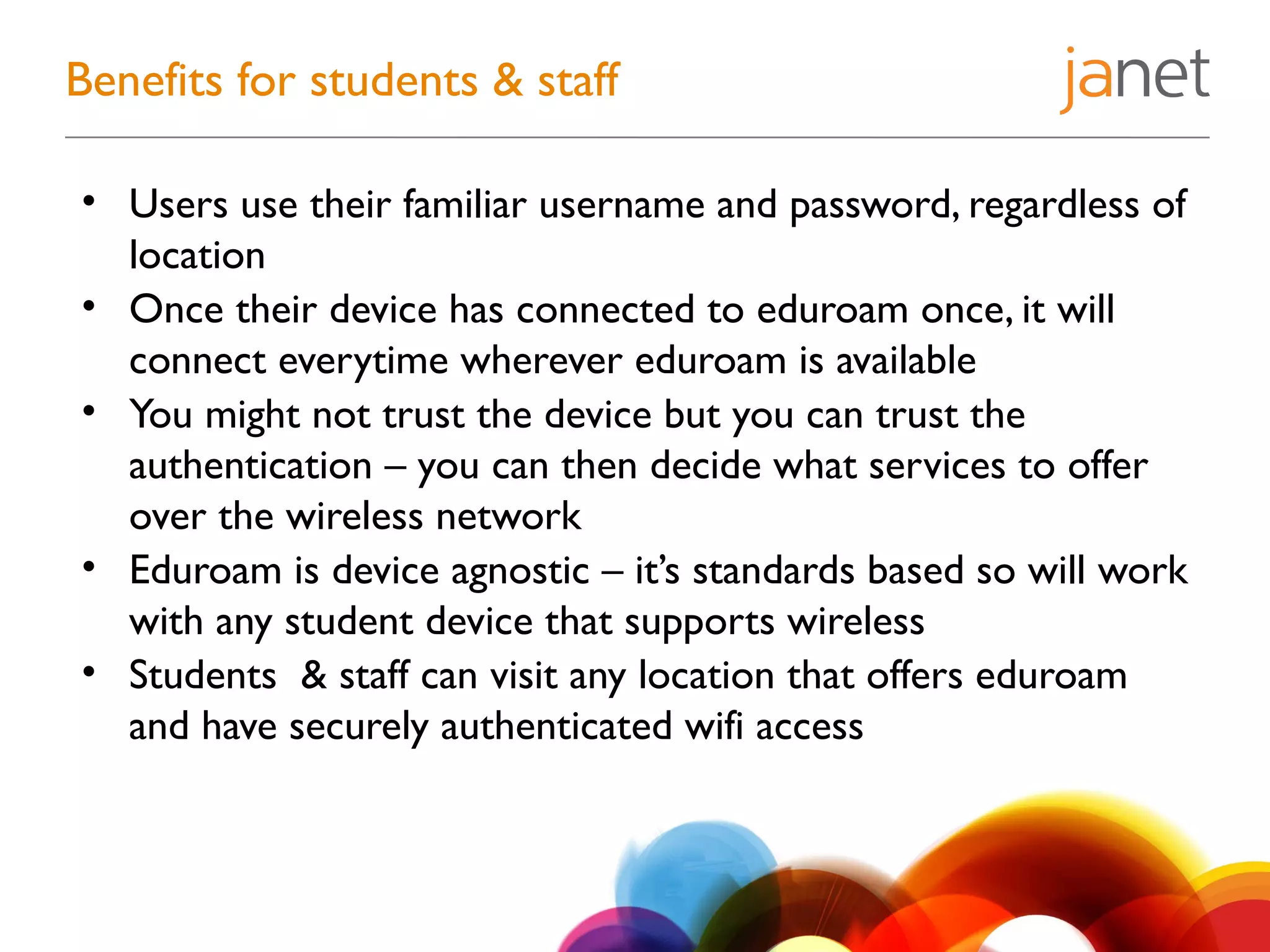• Users use their familiar username and password, regardless of
location
• Once their device has connected to eduroam once, it will
connect everytime wherever eduroam is available
• You might not trust the device but you can trust the
authentication – you can then decide what services to offer
over the wireless network
• Eduroam is device agnostic – it’s standards based so will work
with any student device that supports wireless
• Students & staff can visit any location that offers eduroam
and have securely authenticated wifi access
Benefits for students & staff
 