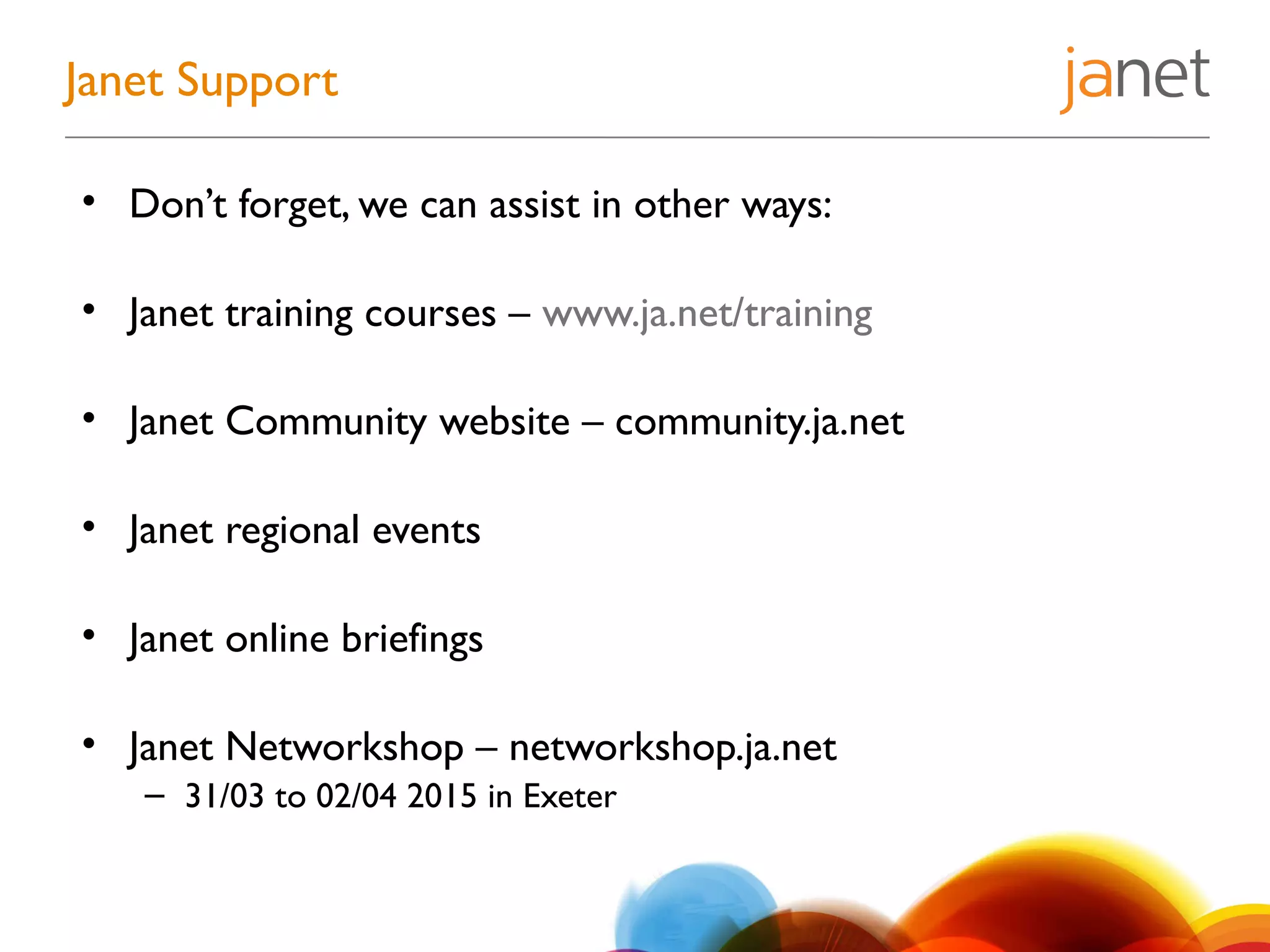 Janet Support
• Don’t forget, we can assist in other ways:
• Janet training courses – www.ja.net/training
• Janet Community website – community.ja.net
• Janet regional events
• Janet online briefings
• Janet Networkshop – networkshop.ja.net
– 31/03 to 02/04 2015 in Exeter
 