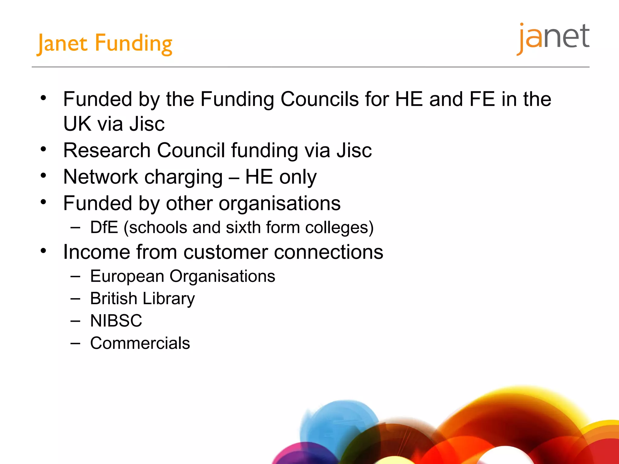 • Funded by the Funding Councils for HE and FE in the
UK via Jisc
• Research Council funding via Jisc
• Network charging – HE only
• Funded by other organisations
– DfE (schools and sixth form colleges)
• Income from customer connections
– European Organisations
– British Library
– NIBSC
– Commercials
Janet Funding
 