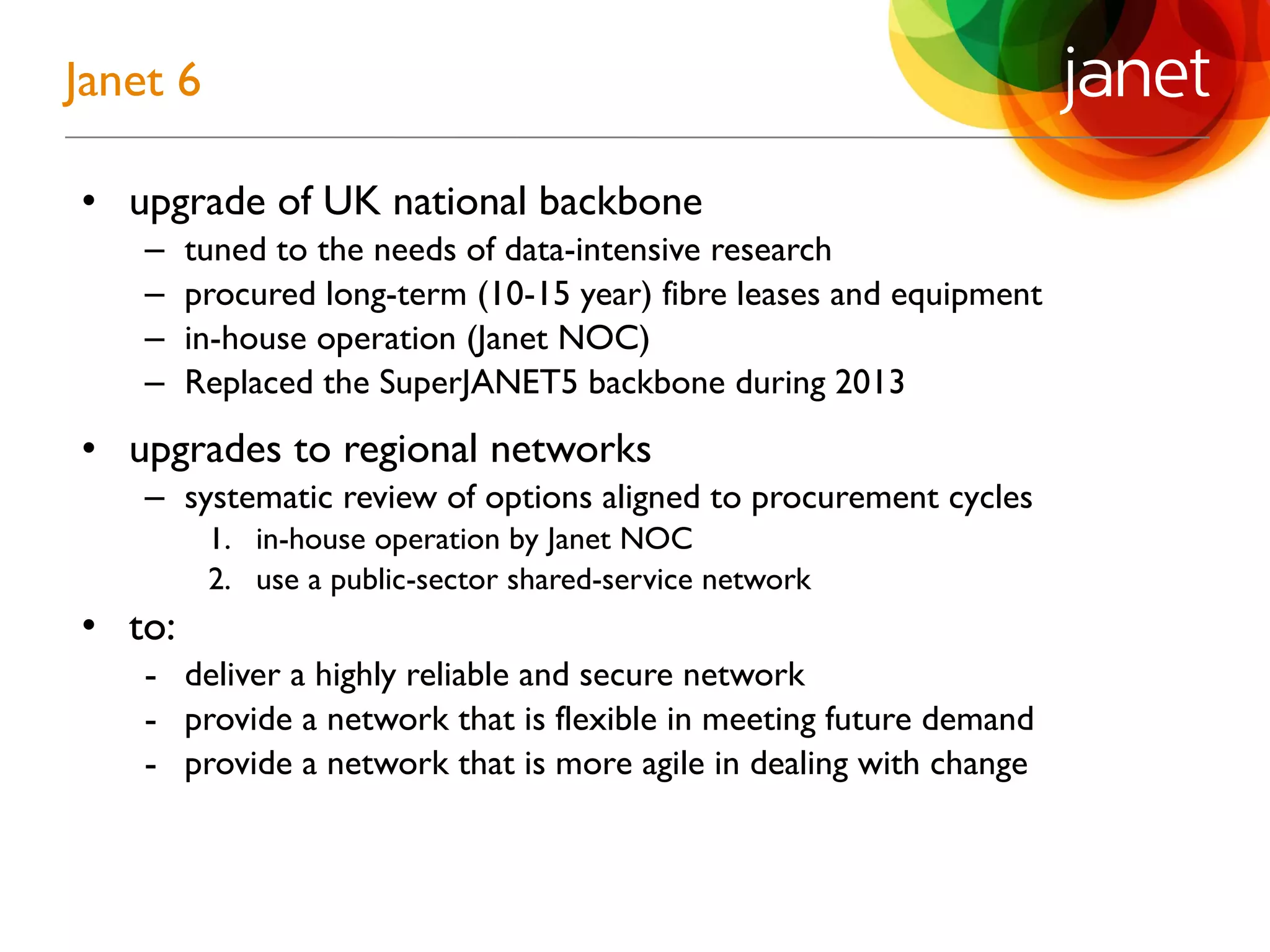 • upgrade of UK national backbone
– tuned to the needs of data-intensive research
– procured long-term (10-15 year) fibre leases and equipment
– in-house operation (Janet NOC)
– Replaced the SuperJANET5 backbone during 2013
• upgrades to regional networks
– systematic review of options aligned to procurement cycles
1. in-house operation by Janet NOC
2. use a public-sector shared-service network
• to:
- deliver a highly reliable and secure network
- provide a network that is flexible in meeting future demand
- provide a network that is more agile in dealing with change
Janet 6
 