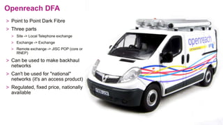 Openreach DFA
> Point to Point Dark Fibre
> Three parts
> Site -> Local Telephone exchange
> Exchange -> Exchange
> Remote exchange -> JISC POP (core or
RNEP)
> Can be used to make backhaul
networks
> Can't be used for "national"
networks (it's an access product)
> Regulated, fixed price, nationally
available
 