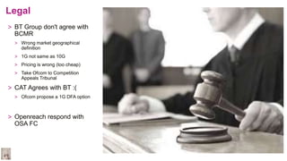 Legal
> BT Group don't agree with
BCMR
> Wrong market geographical
definition
> 1G not same as 10G
> Pricing is wrong (too cheap)
> Take Ofcom to Competition
Appeals Tribunal
> CAT Agrees with BT :(
> Ofcom propose a 1G DFA option
> Openreach respond with
OSA FC
 