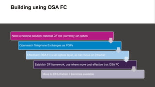 Building using OSA FC
Need a national solution, national DF not (currently) an option
Openreach Telephone Exchanges as POPs
Effectively OSA FC is an optical layer, so can focus on Ethernet
Establish DF framework, use where more cost effective that OSA FC
Move to DFA if/when it becomes available
 