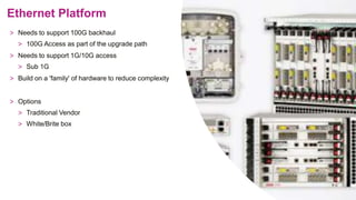 Ethernet Platform
> Needs to support 100G backhaul
> 100G Access as part of the upgrade path
> Needs to support 1G/10G access
> Sub 1G
> Build on a 'family' of hardware to reduce complexity
> Options
> Traditional Vendor
> White/Brite box
 