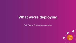 What we’re deploying
Rob Evans, Chief network architect
 