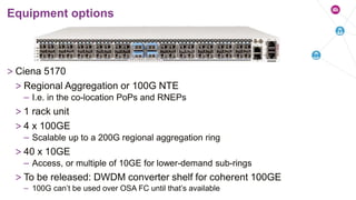 > Ciena 5170
> Regional Aggregation or 100G NTE
– I.e. in the co-location PoPs and RNEPs
> 1 rack unit
> 4 x 100GE
– Scalable up to a 200G regional aggregation ring
> 40 x 10GE
– Access, or multiple of 10GE for lower-demand sub-rings
> To be released: DWDM converter shelf for coherent 100GE
– 100G can’t be used over OSA FC until that’s available
Equipment options
 