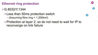 >G.8032/Y.1344
>Less than 50ms protection switch
– (Assuming fibre ring < 1,200km!)
>Protection at layer 2, so do not need to wait for IP to
reconverge on link failure
Ethernet ring protection
 