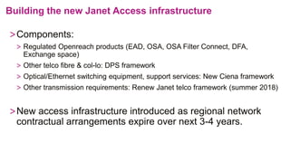 Building the new Janet Access infrastructure
>Components:
> Regulated Openreach products (EAD, OSA, OSA Filter Connect, DFA,
Exchange space)
> Other telco fibre & col-lo: DPS framework
> Optical/Ethernet switching equipment, support services: New Ciena framework
> Other transmission requirements: Renew Janet telco framework (summer 2018)
>New access infrastructure introduced as regional network
contractual arrangements expire over next 3-4 years.
 