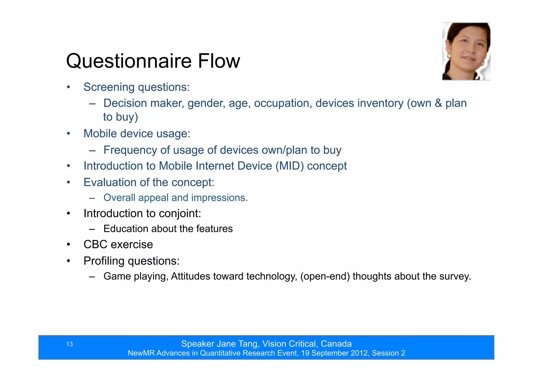 Speaker Jane Tang, Vision Critical, Canada
NewMR Advances in Quantitative Research Event, 19 September 2012, Session 2
13
•  Screening questions:
–  Decision maker, gender, age, occupation, devices inventory (own & plan
to buy)
•  Mobile device usage:
–  Frequency of usage of devices own/plan to buy
•  Introduction to Mobile Internet Device (MID) concept
•  Evaluation of the concept:
–  Overall appeal and impressions.
•  Introduction to conjoint:
–  Education about the features
•  CBC exercise
•  Profiling questions:
–  Game playing, Attitudes toward technology, (open-end) thoughts about the survey.
Questionnaire Flow
 
