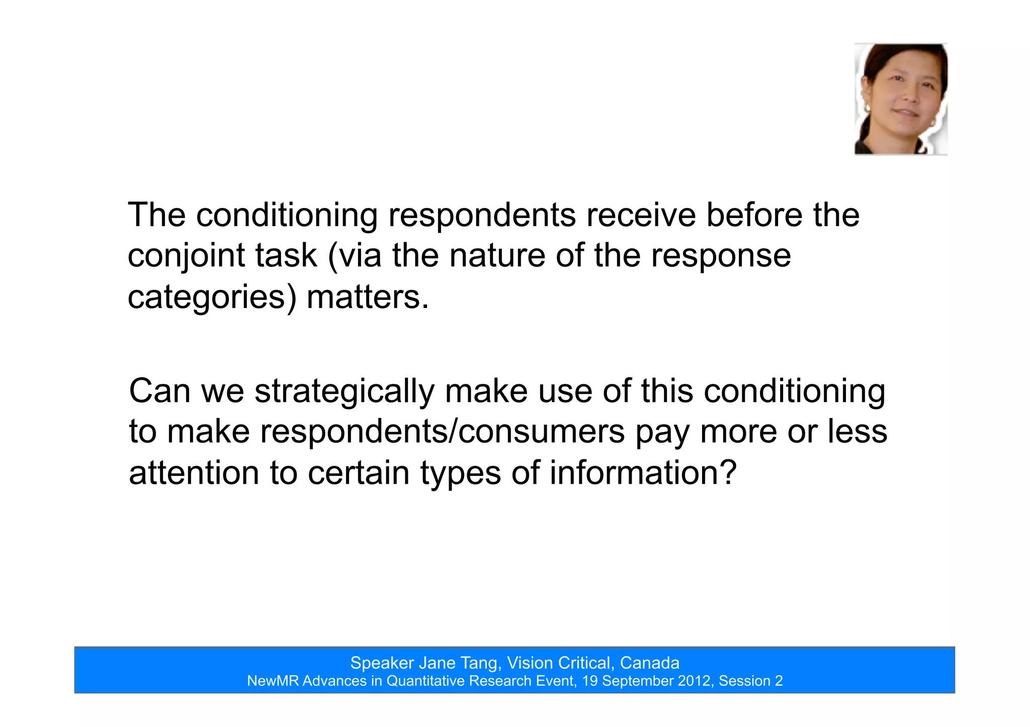 Speaker Jane Tang, Vision Critical, Canada
NewMR Advances in Quantitative Research Event, 19 September 2012, Session 2
The conditioning respondents receive before the
conjoint task (via the nature of the response
categories) matters.
Can we strategically make use of this conditioning
to make respondents/consumers pay more or less
attention to certain types of information?
 