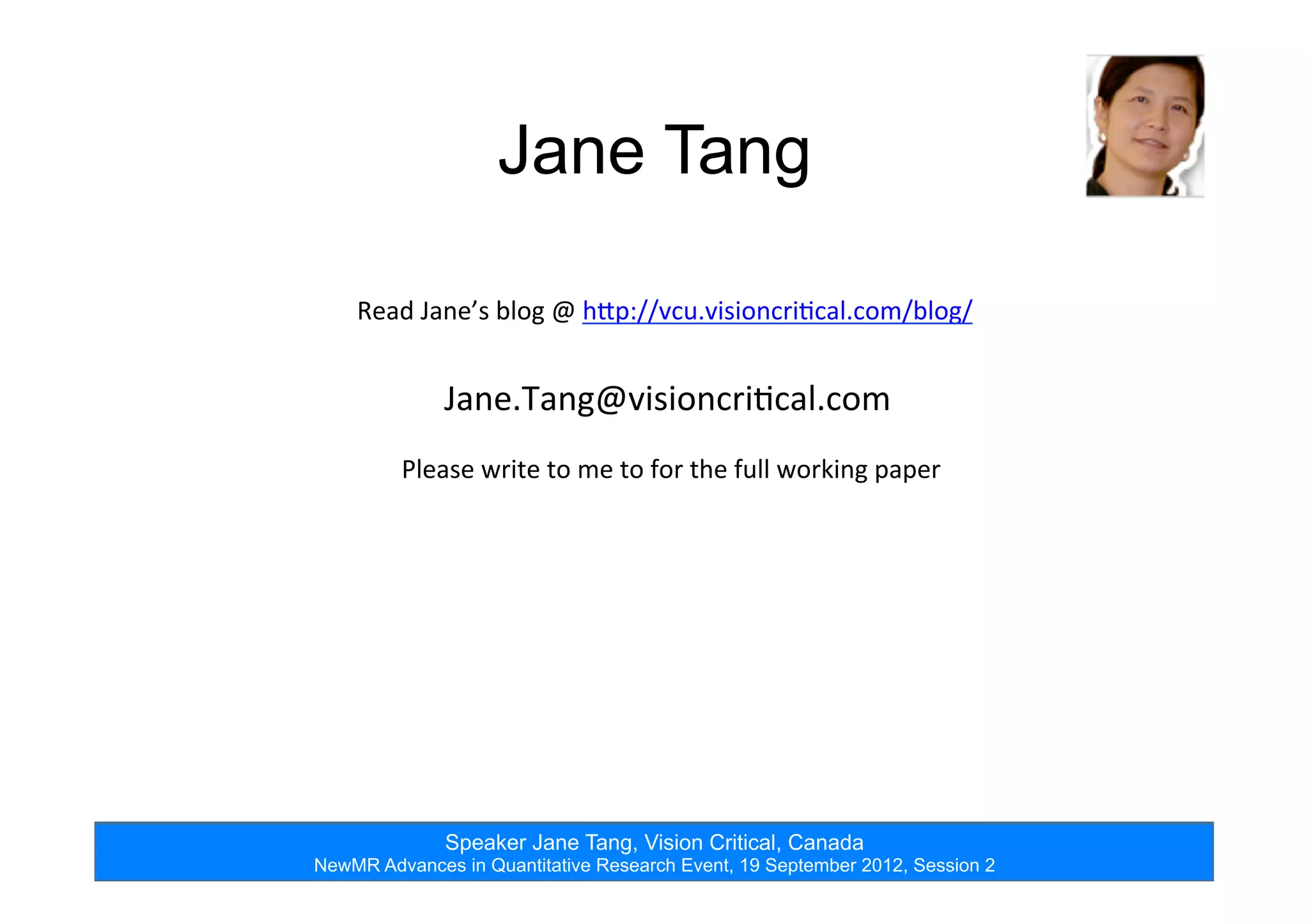 Speaker Jane Tang, Vision Critical, Canada
NewMR Advances in Quantitative Research Event, 19 September 2012, Session 2
Jane Tang
Read	
  Jane’s	
  blog	
  @	
  hTp://vcu.visioncri=cal.com/blog/	
  
Jane.Tang@visioncri=cal.com	
  
Please	
  write	
  to	
  me	
  to	
  for	
  the	
  full	
  working	
  paper	
  
 
