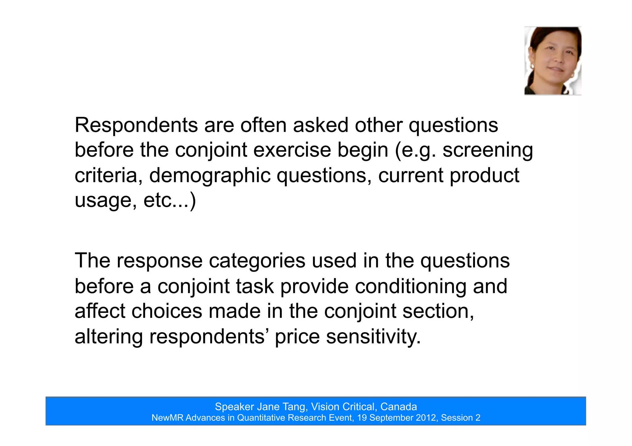 Speaker Jane Tang, Vision Critical, Canada
NewMR Advances in Quantitative Research Event, 19 September 2012, Session 2
Respondents are often asked other questions
before the conjoint exercise begin (e.g. screening
criteria, demographic questions, current product
usage, etc...)
The response categories used in the questions
before a conjoint task provide conditioning and
affect choices made in the conjoint section,
altering respondents’ price sensitivity.
 