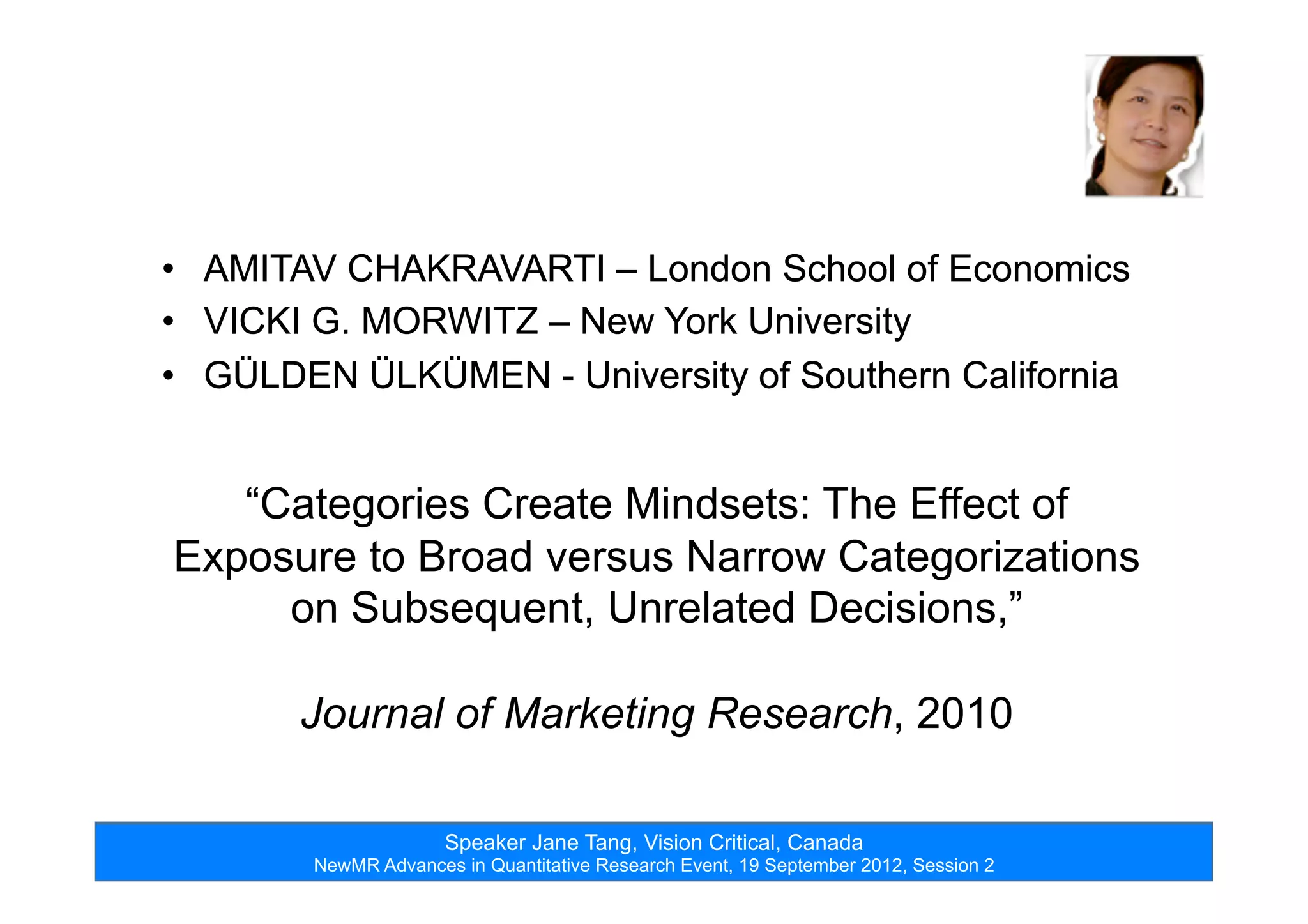 Speaker Jane Tang, Vision Critical, Canada
NewMR Advances in Quantitative Research Event, 19 September 2012, Session 2
•  AMITAV CHAKRAVARTI – London School of Economics
•  VICKI G. MORWITZ – New York University
•  GÜLDEN ÜLKÜMEN - University of Southern California
•  AMITAV CHAKRAVARTI – London School of Economics
•  VICKI G. MORWITZ – New York University
•  GÜLDEN ÜLKÜMEN - University of Southern California
“Categories Create Mindsets: The Effect of
Exposure to Broad versus Narrow Categorizations
on Subsequent, Unrelated Decisions,”
Journal of Marketing Research, 2010
 