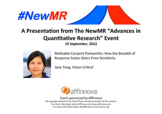 A	
  Presenta*on	
  from	
  The	
  NewMR	
  “Advances	
  in	
  
Quan*ta*ve	
  Research”	
  Event	
  
19	
  September,	
  2012	
  
Event	
  sponsored	
  by	
  Aﬃnnova	
  
All	
  copyright	
  owned	
  by	
  The	
  Future	
  Place	
  and	
  the	
  presenters	
  of	
  the	
  material	
  
For	
  more	
  informa=on	
  about	
  Aﬃnnova	
  visit	
  www.aﬃnnova.com	
  
For	
  more	
  informa=on	
  about	
  NewMR	
  events	
  visit	
  newmr.org	
  
Malleable	
  Conjoint	
  Partworths:	
  How	
  the	
  Breadth	
  of	
  
Response	
  Scales	
  Alters	
  Price	
  Sensi=vity	
  
	
  
Jane	
  Tang,	
  Vision	
  Cri/cal 	
   	
   	
   	
  	
  
 