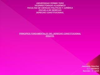 UNIVERSIDAD FERMIN TORO
VICERRECTORADO ACADÉMICO
FACULTAD DE CIENCIAS POLÍTICAS Y JURÍDICA
ESCUELA DE DERECHO
DERECHO CONSTITUCIONAL
PRINCIPIOS FUNDAMENTALES DEL DERECHO CONSTITUCIONAL
ENSAYO.
Jeannette Sánchez
C.I: 10828432
Sección : C SAIA
 