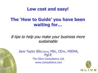   Low cost and easy!  The ‘How to Guide’ you have been waiting for… 8 tips to help you make your business more sustainable Jane Taylor BSc ( Hons ),  MSc, CEnv, MIEMA, PgCE  The Olive Consultancy Ltd. www.consultolive.com 